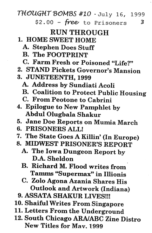 THOUGHT BOMBS #10 - July 16, 1999 $2.00 - frees to Prisoners E RUN THROUGH 1. HOME SWEET HOME A. Stephen Does Stuff B. The FOOTPRINT C. Farm Fresh or Poisoned “Life?” 2. STAND Pickets Governor’s Mansion 3. JUNETEENTH, 1999 A. Address by Sundiati Acoli B. Coalition to Protect Public Housing C. From Peotone to Cabrini 4. Epilogue to New Pamphlet by Abdul Olugbala Shakur Jane Doe Reports on Mumia March PRISONERS ALL! The State Goes A Killin’ (In Europe) . MIDWEST PRISONER’S REPORT A. The Iowa Dungeon Report by D.A. Sheldon i B. Richard M. Flood writes from Tamms “Supermax” in Illionis C. Zolo Agona Azania Shares His Outlook and Artwork (Indiana) 9. ASSATA SHAKUR LIVES!!! 10. Shaiful Writes From Singapore 11. Letters From the Underground 12. South Chicago ARA/ABC Zine Distro New Titles for Mav. 1999 PN o